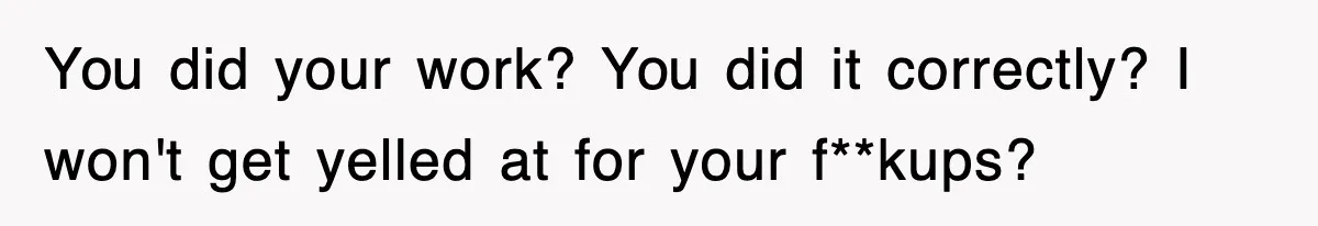You did your work? You did it correctly? I won't get yelled at for your f**kups?