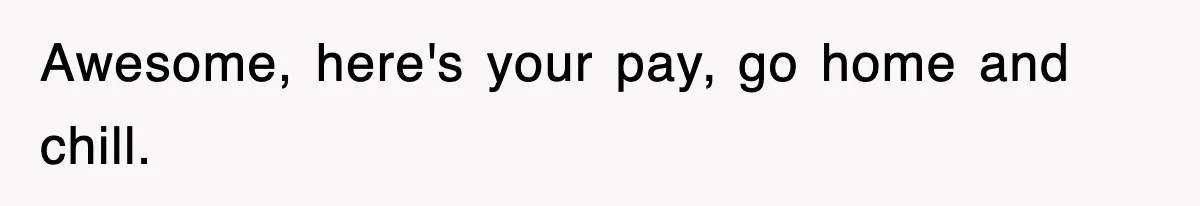 Awesome, here's your pay, go home and chill.
