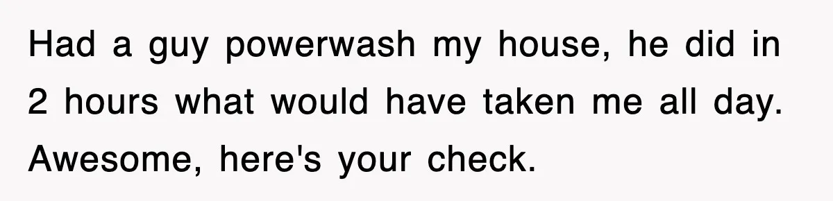 Had a guy powerwash my house, he did in 2 hours what would have taken me all day. Awesome, here's your check.