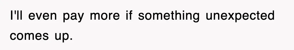 I'll even pay more if something unexpected comes up.
