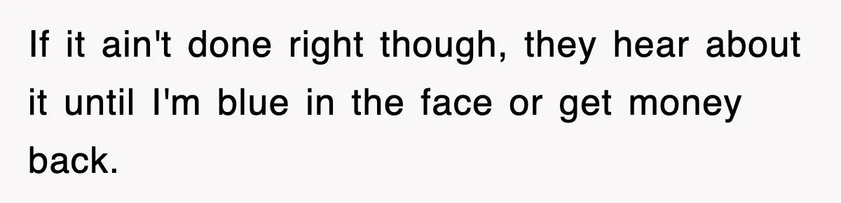 If it ain't done right though, they hear about it until I'm blue in the face or get money back.