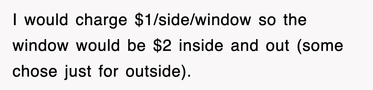I would charge $1/side/window so the window would be $2 inside and out (some chose just for outside).