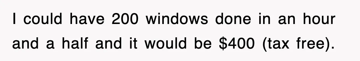I could have 200 windows done in an hour and a half and it would be $400 (tax free).