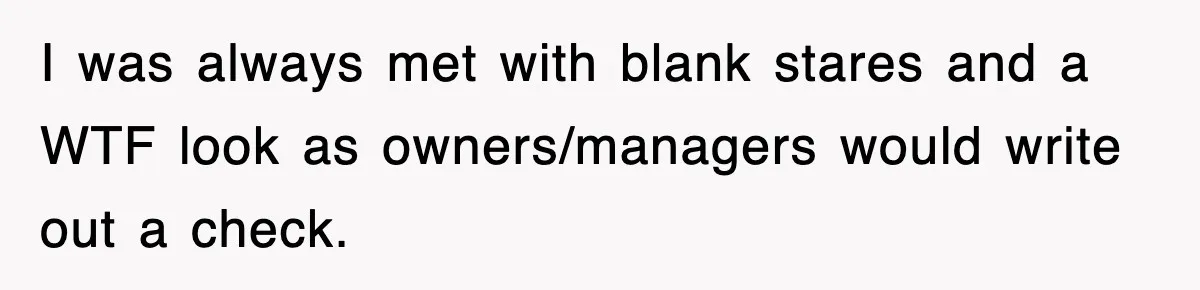 I was always met with blank stares and a WTF look as owners/managers would write out a check.