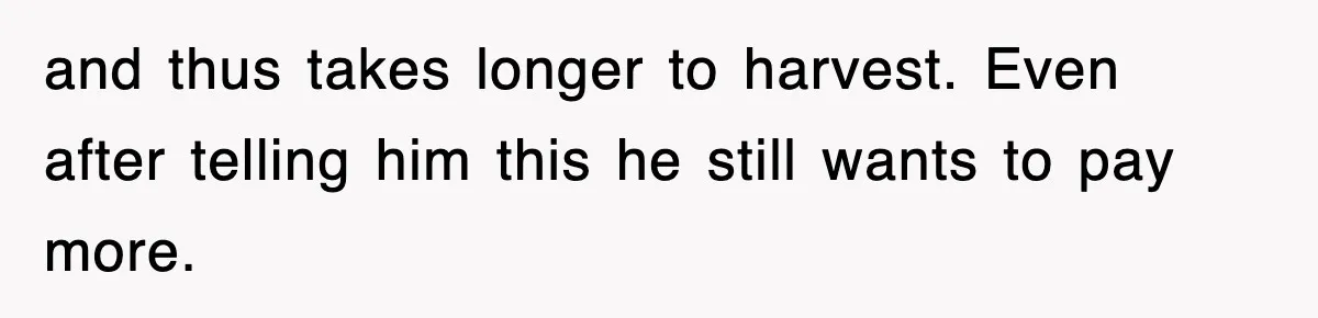 and thus takes longer to harvest. Even after telling him this he still wants to pay more.