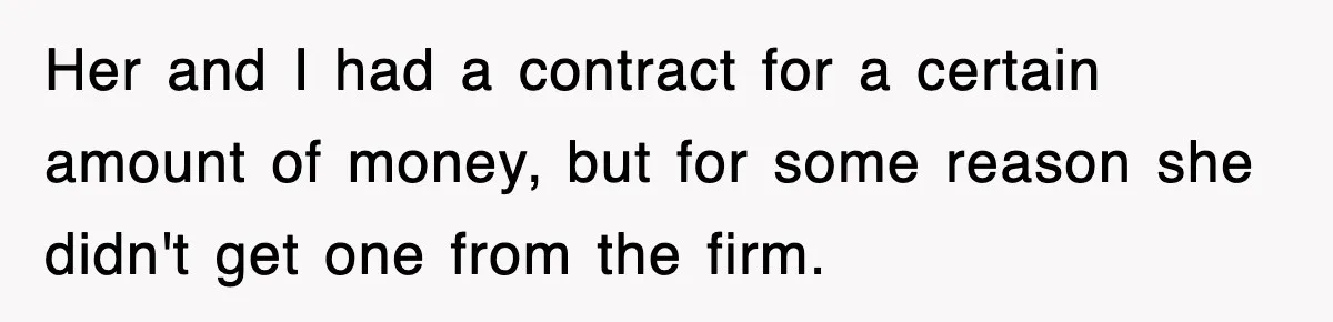 Her and I had a contract for a certain amount of money, but for some reason she didn't get one from the firm.