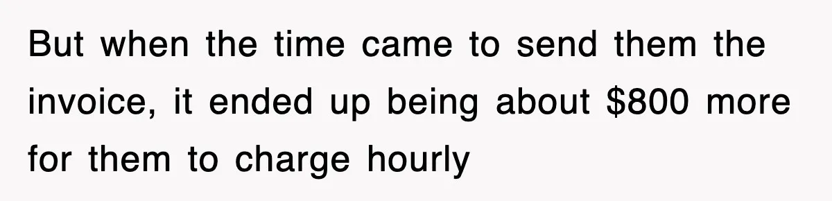 But when the time came to send them the invoice, it ended up being about $800 more for them to charge hourly