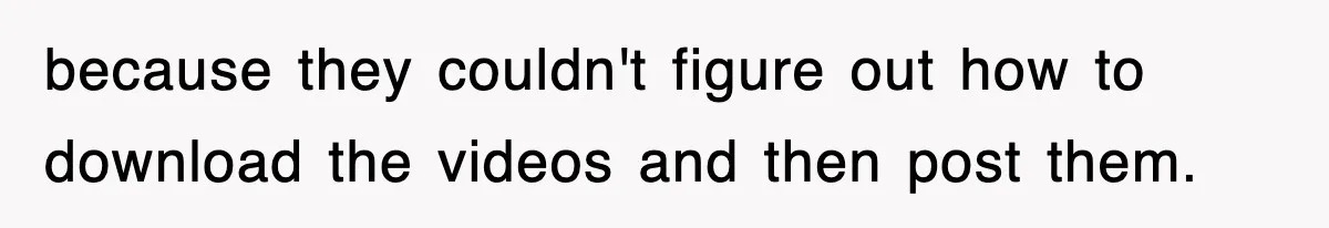 because they couldn't figure out how to download the videos and then post them.