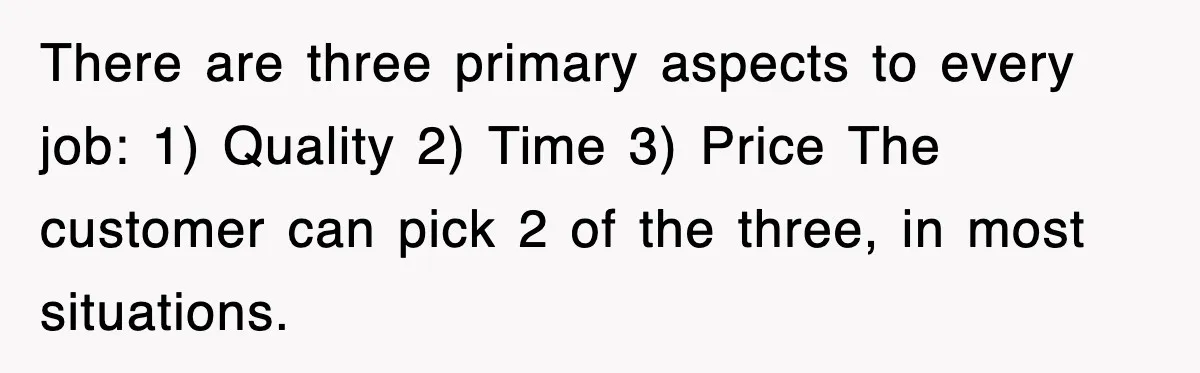 There are three primary aspects to every job: 1) Quality 2) Time 3) Price The customer can pick 2 of the three, in most situations.