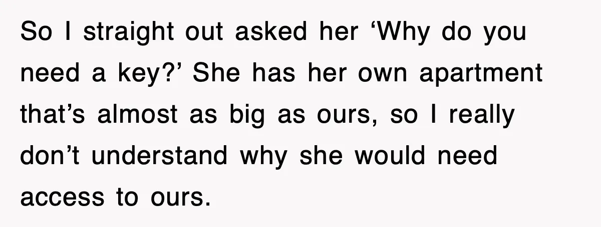 Mother-In-Law Throws Hissy Fit After Couple Refuses to Hand Over Apartment Keys So I straight out asked her ‘Why do you need a key?’ She has her own apartment that’s almost as big as ours, so I really don’t understand why she...