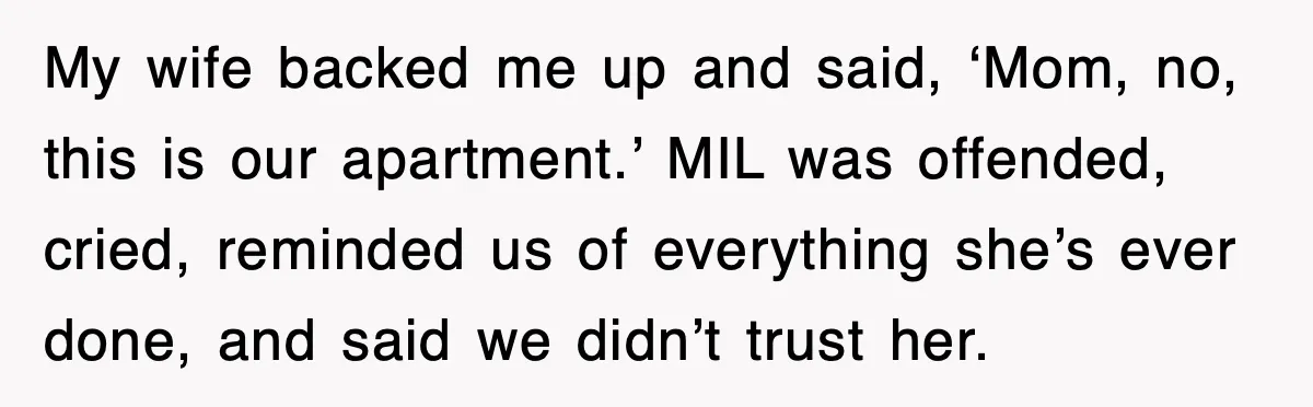 Mother-In-Law Throws Hissy Fit After Couple Refuses to Hand Over Apartment Keys My wife backed me up and said, ‘Mom, no, this is our apartment.’ MIL was offended, cried, reminded us of everything she’s ever done, and said we didn’t trust her.
