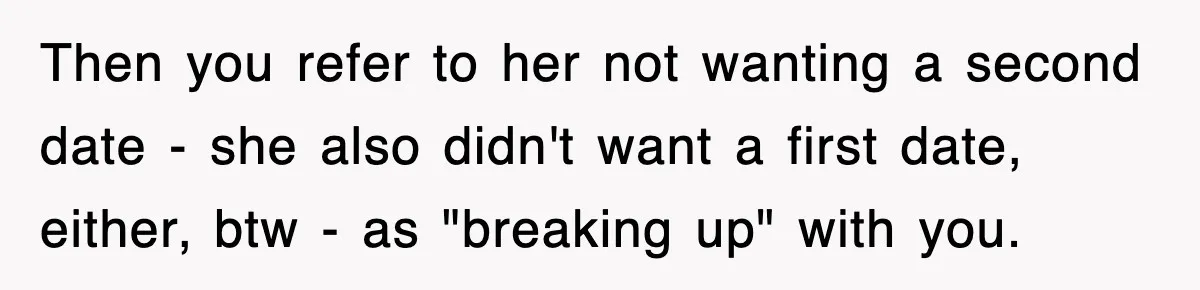 Then you refer to her not wanting a second date - she also didn't want a first date, either, btw - as "breaking up" with you.