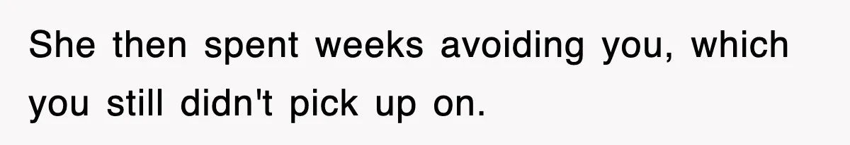 She then spent weeks avoiding you, which you still didn't pick up on.