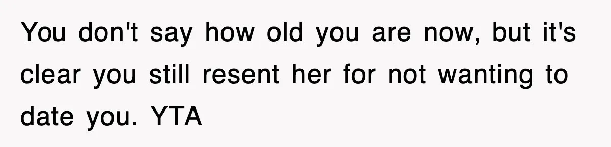You don't say how old you are now, but it's clear you still resent her for not wanting to date you. YTA