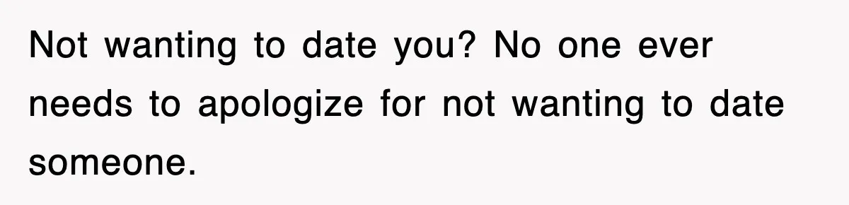 Not wanting to date you? No one ever needs to apologize for not wanting to date someone.