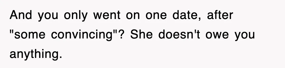 And you only went on one date, after "some convincing"? She doesn't owe you anything.
