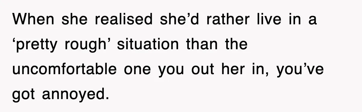 When she realised she’d rather live in a ‘pretty rough’ situation than the uncomfortable one you out her in, you’ve got annoyed.