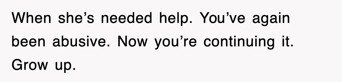 When she’s needed help. You’ve again been abusive. Now you’re continuing it. Grow up.