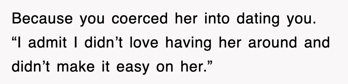 Because you coerced her into dating you. “I admit I didn’t love having her around and didn’t make it easy on her.”