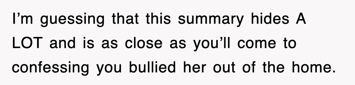 I’m guessing that this summary hides A LOT and is as close as you’ll come to confessing you bullied her out of the home.