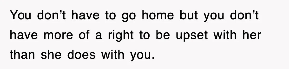 You don’t have to go home but you don’t have more of a right to be upset with her than she does with you.