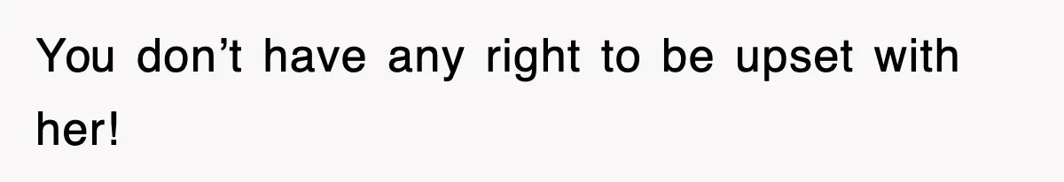 You don’t have any right to be upset with her!