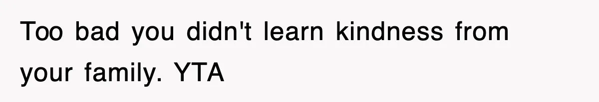 Too bad you didn't learn kindness from your family. YTA