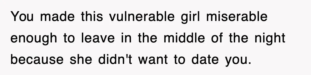 You made this vulnerable girl miserable enough to leave in the middle of the night because she didn't want to date you.
