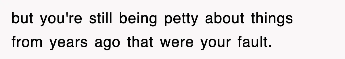 but you're still being petty about things from years ago that were your fault.