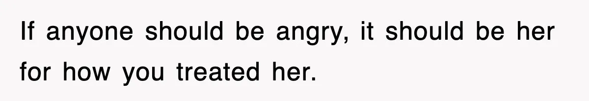 If anyone should be angry, it should be her for how you treated her.