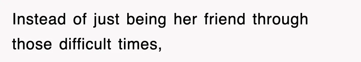 Instead of just being her friend through those difficult times,
