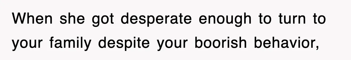 When she got desperate enough to turn to your family despite your boorish behavior,