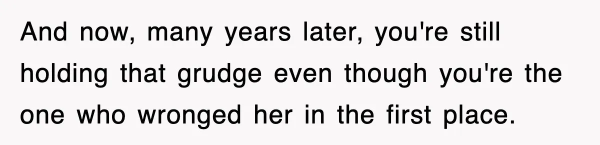 And now, many years later, you're still holding that grudge even though you're the one who wronged her in the first place.
