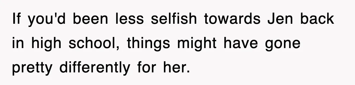 If you'd been less selfish towards Jen back in high school, things might have gone pretty differently for her.