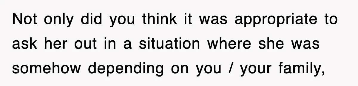Not only did you think it was appropriate to ask her out in a situation where she was somehow depending on you / your family,