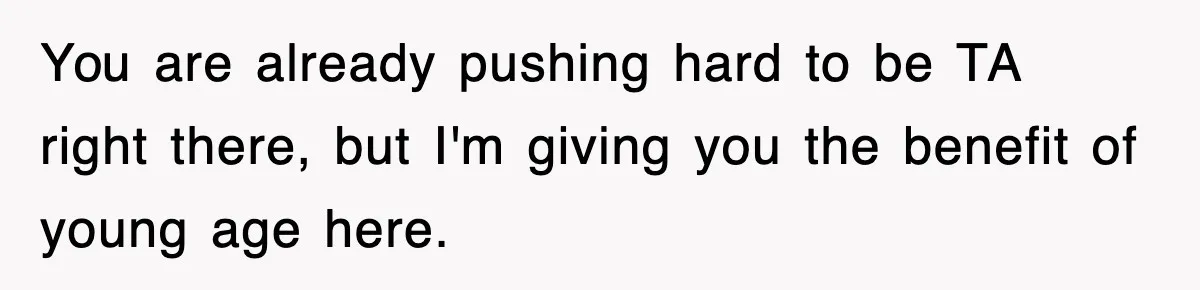 You are already pushing hard to be TA right there, but I'm giving you the benefit of young age here.