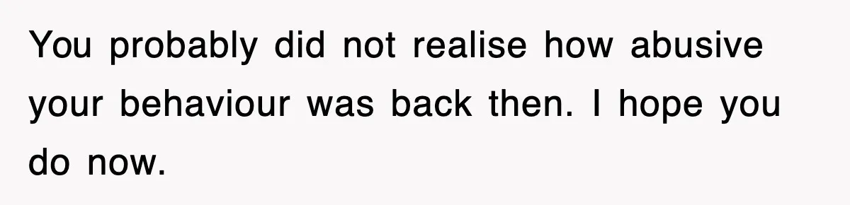 You probably did not realise how abusive your behaviour was back then. I hope you do now.
