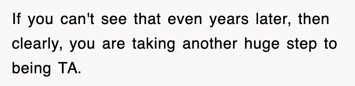 If you can't see that even years later, then clearly, you are taking another huge step to being TA.