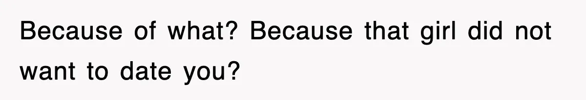Because of what? Because that girl did not want to date you?