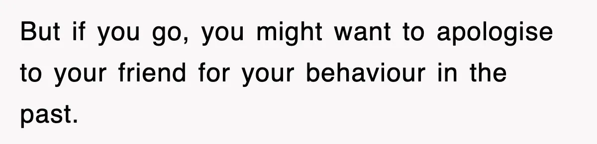 But if you go, you might want to apologise to your friend for your behaviour in the past.