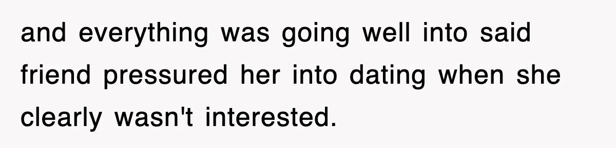 and everything was going well into said friend pressured her into dating when she clearly wasn't interested.