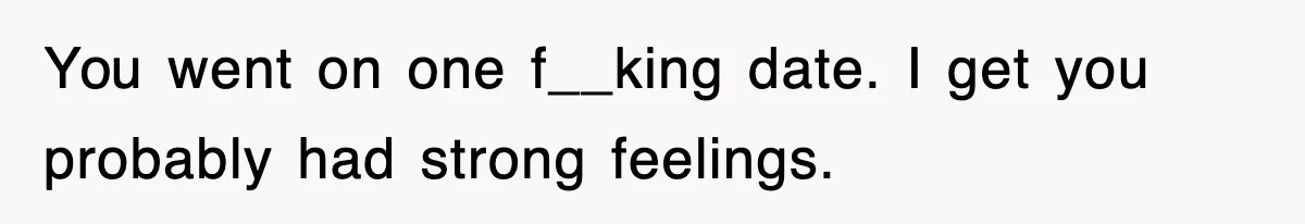 You went on one f__king date. I get you probably had strong feelings.