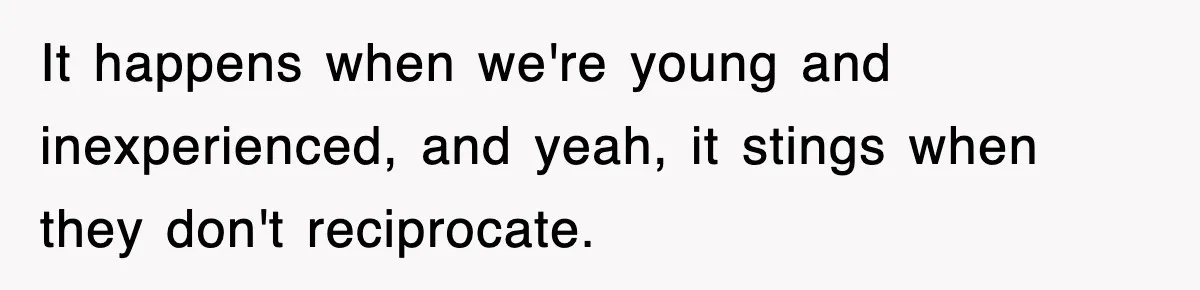 It happens when we're young and inexperienced, and yeah, it stings when they don't reciprocate.