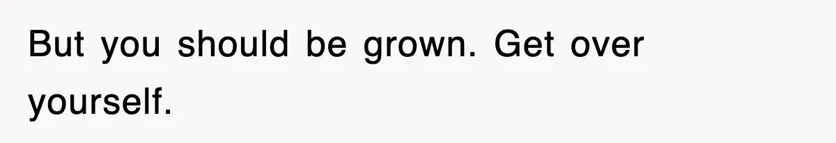 But you should be grown. Get over yourself.