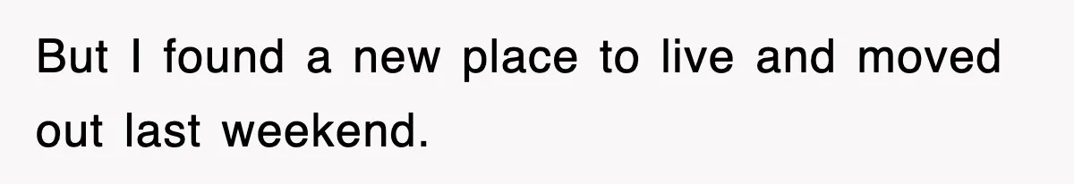 But I found a new place to live and moved out last weekend.
