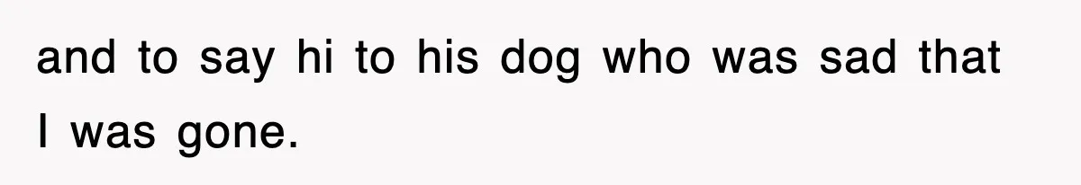 and to say hi to his dog who was sad that I was gone.