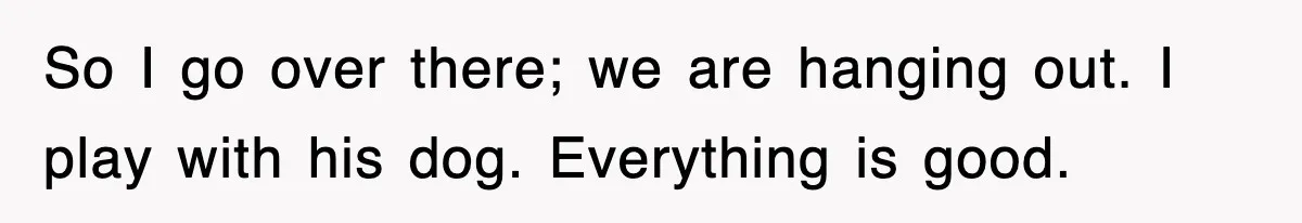 So I go over there; we are hanging out. I play with his dog. Everything is good.