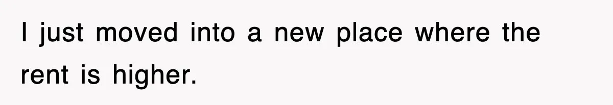 I just moved into a new place where the rent is higher.