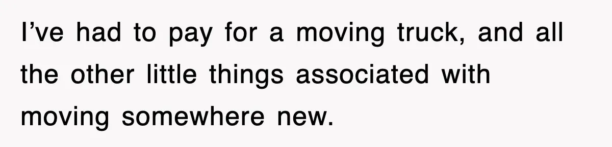 I’ve had to pay for a moving truck, and all the other little things associated with moving somewhere new.