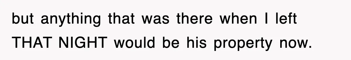 but anything that was there when I left THAT NIGHT would be his property now.